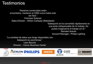 Testimonios
“Nuestros comerciales están
encantados, mantener el CRM nunca había sido
tan fácil.”
Francesc Estevez
Sales Director – Athlon Carlease (Rabobank)
“Salespoint se ha convertido rápidamente en
una parte indispensable de mi trabajo. No
puedo imaginarme el trabajo sin él.”
Reindert Arends
Account Manager– Philips Lighting
“La cantidad de datos que tengo disponibles con
Salespoint es asombrosa.”
Leon Bouma
Director – Canon Business Center

 