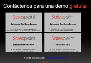 Contáctenos para una demo gratuita

Salespoint Northern Europe
T: +31 20 808 4419 – E: infoNE@salespoint.com
Beechavenue 54-80 – 1119 PW Schiphol-Rijk – The Netherlands

Salespoint Southern Europe
T: +34 932 547 622 – E: infoSE@salespoint.com
Balmes 150, 6-1 – 08008 Barcelona – Spain

Salespoint Middle East

Salespoint USA

T: +973 16198613– E: infoME@salespoint.com
Trust Tower, Road No. 1702 – Bahrain

T: +1 415 366 9622– E: infoUS@salespoint.com
425 Market Street – San Francisco California 94105 – USA

Y visite nuestra web: www.salespoint.com

 