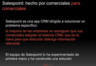 Salespoint: hecho por comerciales para
comerciales
Salespoint es una app CRM dirigida a solucionar un
problema específico:
la mayoría de las empresas no consiguen que sus
comerciales adopten el sistema CRM, que es la
clave para que dirección obtenga información
relevante
El equipo de Salespoint lo ha experimentado de
primera mano y ha construido una solución

 