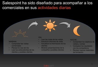 Salespoint ha sido diseñado para acompañar a los
comerciales en sus actividades diarias

MAÑANA:
• Comprobar las visitas
comerciales
• Planear la ruta del día
• Leer los antecedentes de los
clientes y posibles clientes

DÍA:
• Leer las notas de las visitas
• Introducir informes de visita
• Actualizar la información de los
clientes
• Mostrar presentaciones de la
compañía a posibles clientes

NOCHE:
• Comprobar los objetivos de
visitas y ventas
• Comparar los resultados
con los compañeros
• Revisar nuevos materiales
de formación

6

 