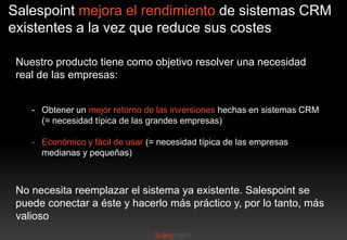 Salespoint mejora el rendimiento de sistemas CRM
existentes a la vez que reduce sus costes
Nuestro producto tiene como objetivo resolver una necesidad
real de las empresas:
- Obtener un mejor retorno de las inversiones hechas en sistemas CRM
(= necesidad típica de las grandes empresas)
- Económico y fácil de usar (= necesidad típica de las empresas
medianas y pequeñas)

No necesita reemplazar el sistema ya existente. Salespoint se
puede conectar a éste y hacerlo más práctico y, por lo tanto, más
valioso

 