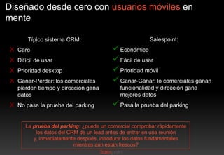 Diseñado desde cero con usuarios móviles en
mente
Típico sistema CRM:

x
x
x
x

x

Caro
Difícil de usar

Prioridad desktop
Ganar-Perder: los comerciales
pierden tiempo y dirección gana
datos

No pasa la prueba del parking

Salespoint:

 Económico
 Fácil de usar
 Prioridad móvil
 Ganar-Ganar: lo comerciales ganan
funcionalidad y dirección gana
mejores datos

 Pasa la prueba del parking

La prueba del parking: ¿puede un comercial comprobar rápidamente
los datos del CRM de un lead antes de entrar en una reunión
y, inmediatamente después, introducir los datos fundamentales
mientras aún están frescos?

 