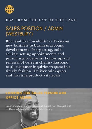 SALES POSITION / ADMIN
(WESTBURY)
U S A F R O M T H E F A T O F T H E L A N D
Role and Responsibilities:- Focus on
new business to business account
development- Prospecting, cold
calling, setting appointments and
presenting programs- Follow up and
renewal of current clients- Respond
to all customer inquiries/request in a
timely fashion- Deliver sales quota
and meeting productivity goals
LOOKING FOR SALES PERSON AND
OFFICE ADMIN.
Experiencing a financial dilemma? Do not fret. Contact Get
Ict Done publications for more information.
 