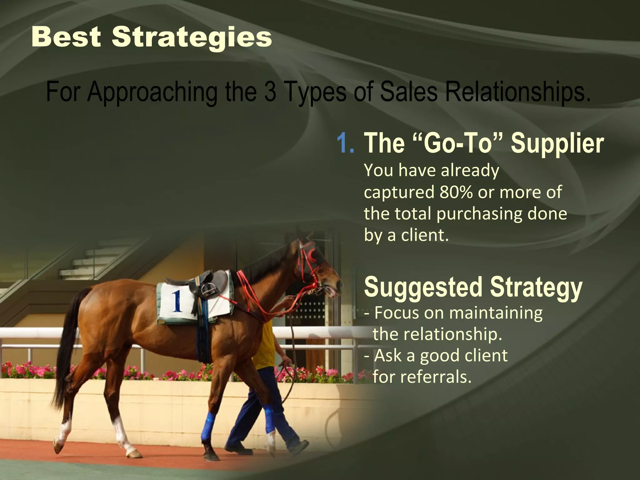 Best Strategies 1. The “Go-To” Supplier You have already  captured 80% or more of the total purchasing done by a client. Suggested Strategy - Focus on maintaining    the relationship. - Ask a good client    for referrals. For Approaching the 3 Types of Sales Relationships. 