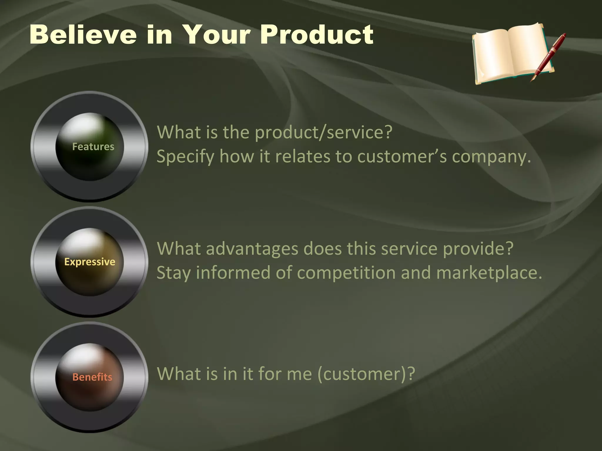 Believe in Your Product Features What is the product/service? Specify how it relates to customer’s company. Expressive What advantages does this service provide? Stay informed of competition and marketplace. What is in it for me (customer)? Benefits 