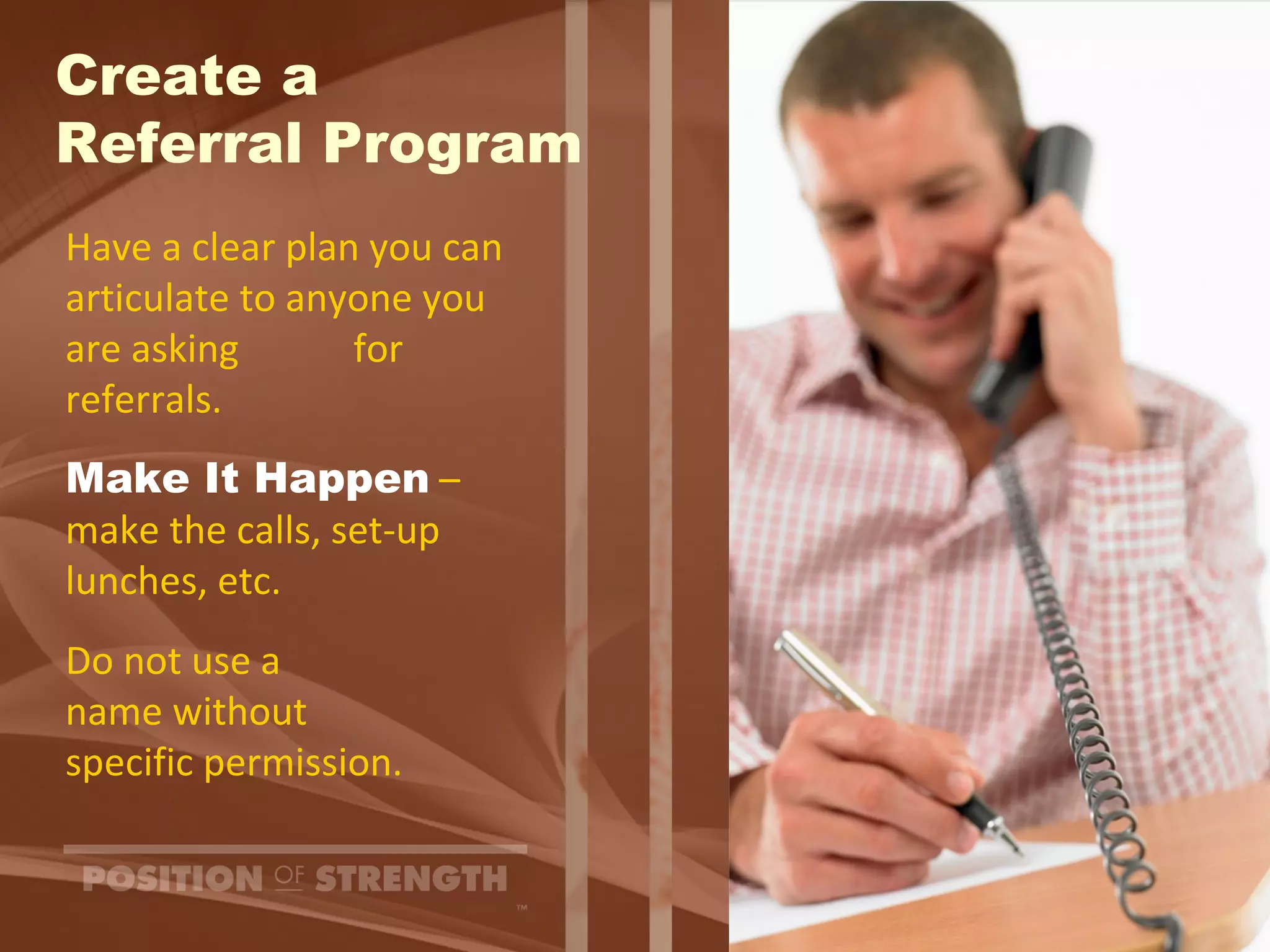 Create a  Referral Program Have a clear plan you can articulate to anyone you are asking  for referrals. Make It Happen  – make the calls, set-up  lunches, etc. Do not use a  name without specific permission. 