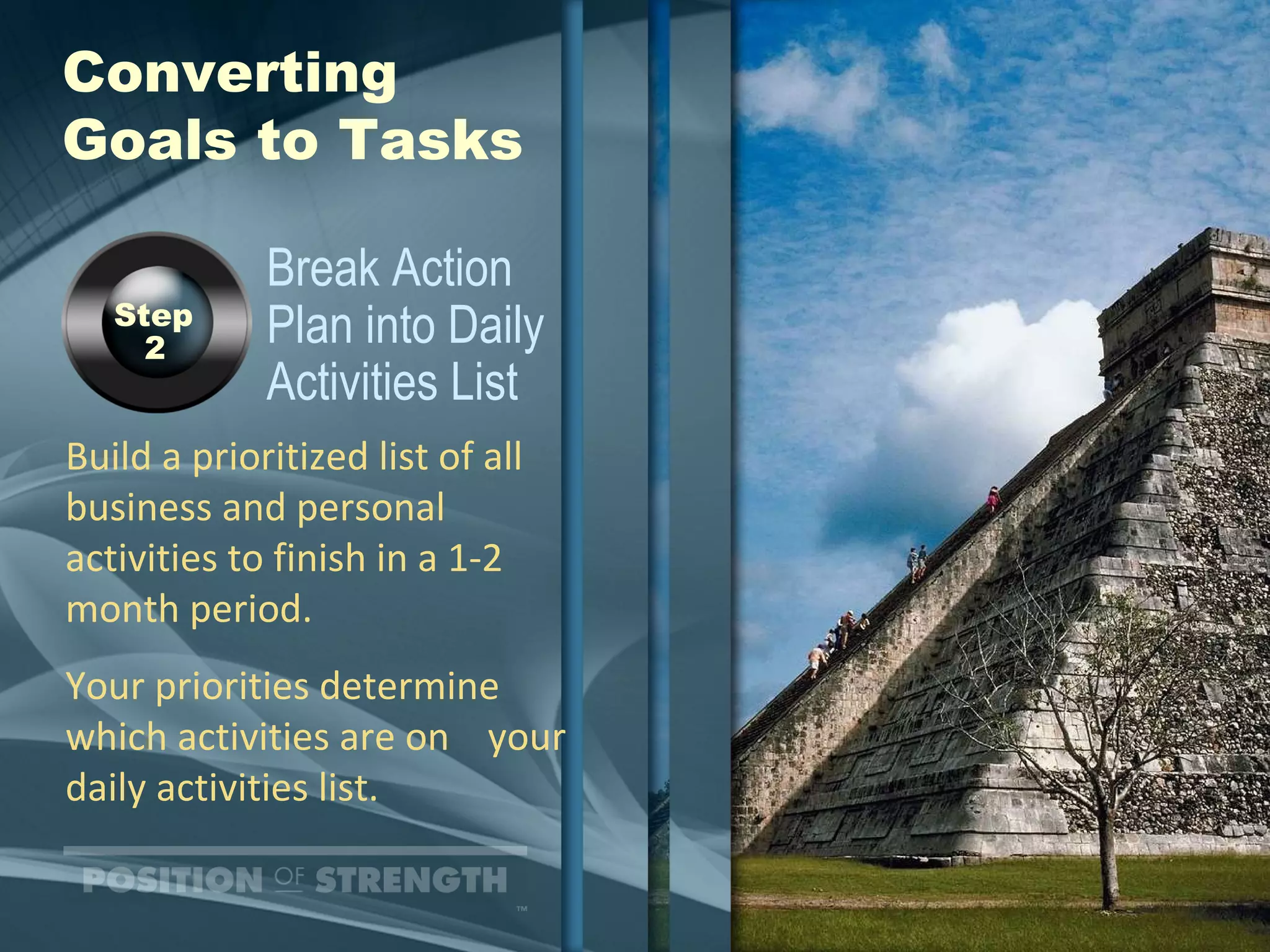 Converting  Goals to Tasks Build a prioritized list of all business and personal activities to finish in a 1-2 month period. Your priorities determine which activities are on  your daily activities list. Break Action  Plan into Daily Activities List Step  2 