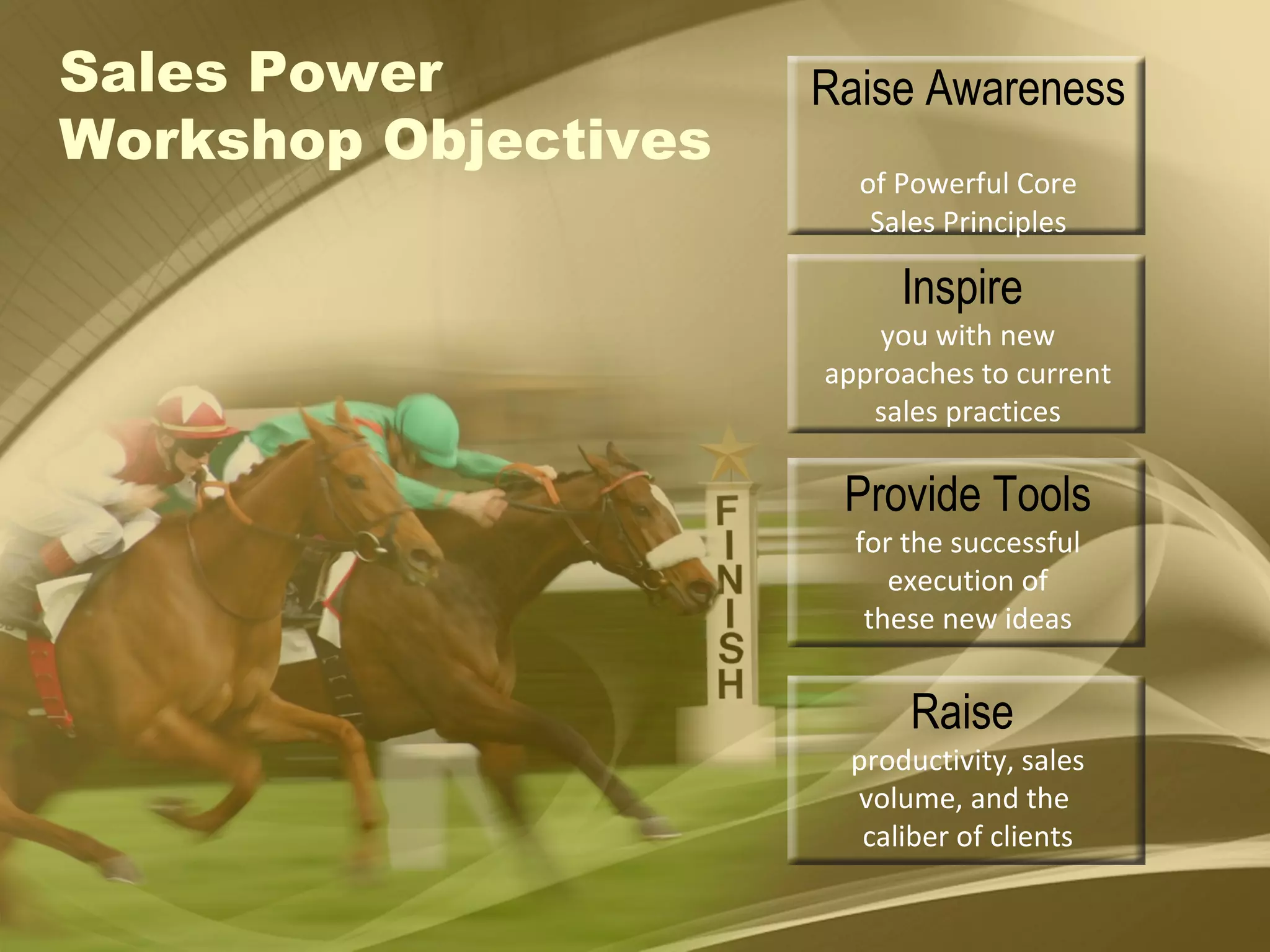Raise Awareness  of Powerful Core Sales Principles Inspire  you with new approaches to current sales practices Provide Tools for the successful execution of these new ideas Raise  productivity, sales volume, and the  caliber of clients Sales Power  Workshop Objectives 