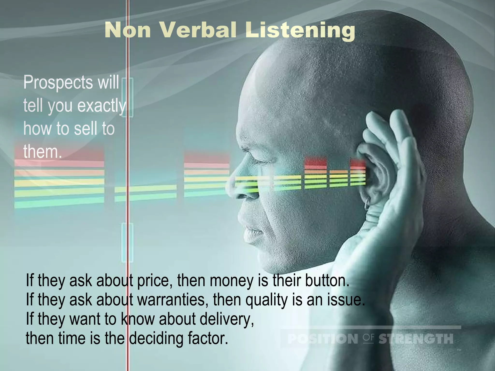 Non Verbal Listening Prospects will tell you exactly how to sell to them. If they ask about price, then money is their button. If they ask about warranties, then quality is an issue. If they want to know about delivery,  then time is the deciding factor. 
