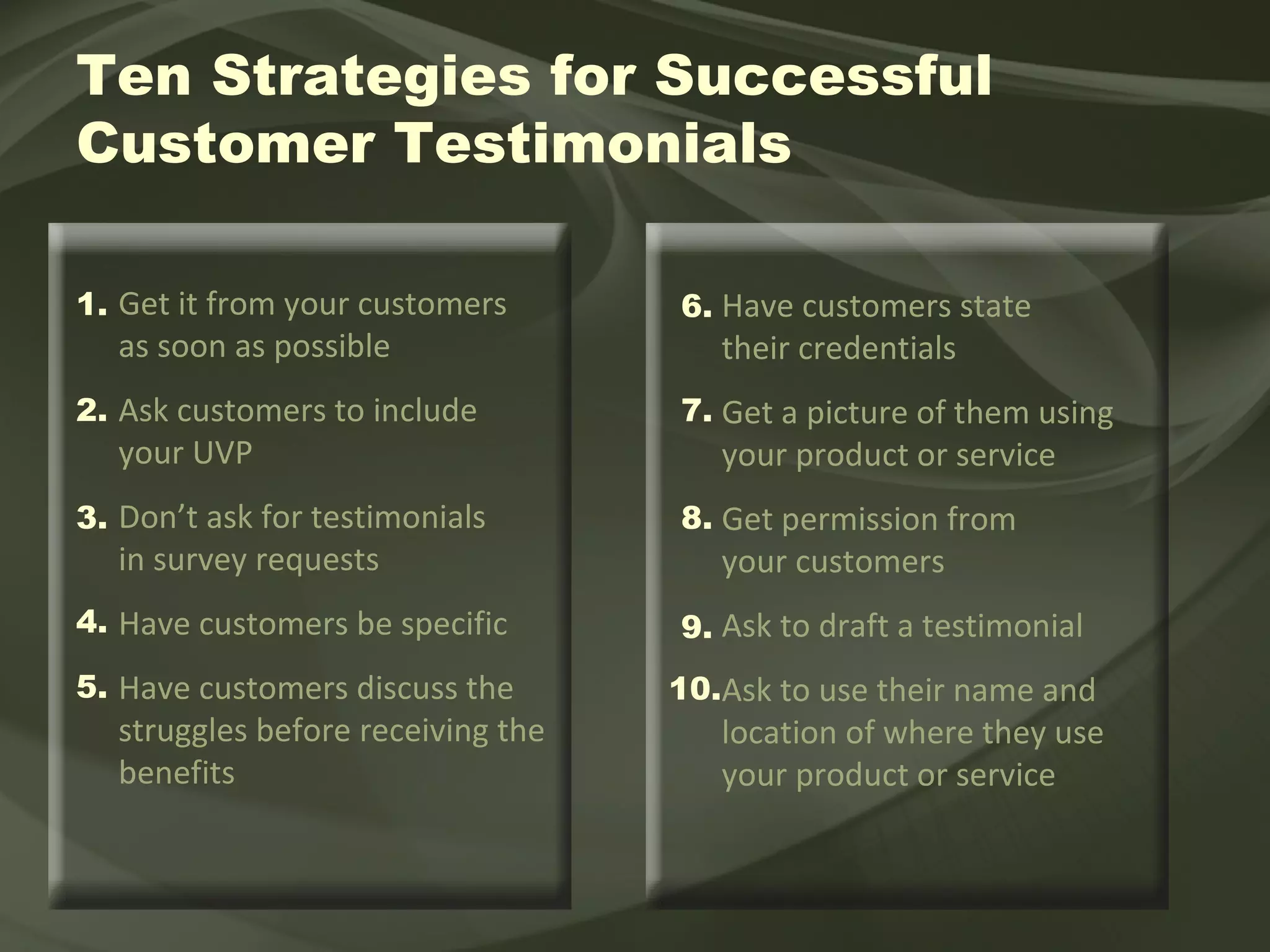 Get it from your customers  as soon as possible Ask customers to include  your UVP Don’t ask for testimonials  in survey requests Have customers be specific  Have customers discuss the struggles before receiving the benefits Have customers state their credentials Get a picture of them using your product or service Get permission from  your customers Ask to draft a testimonial  Ask to use their name and location of where they use your product or service Ten Strategies for Successful  Customer Testimonials 1. 2. 3. 4. 5. 6. 7. 8. 9. 10. 