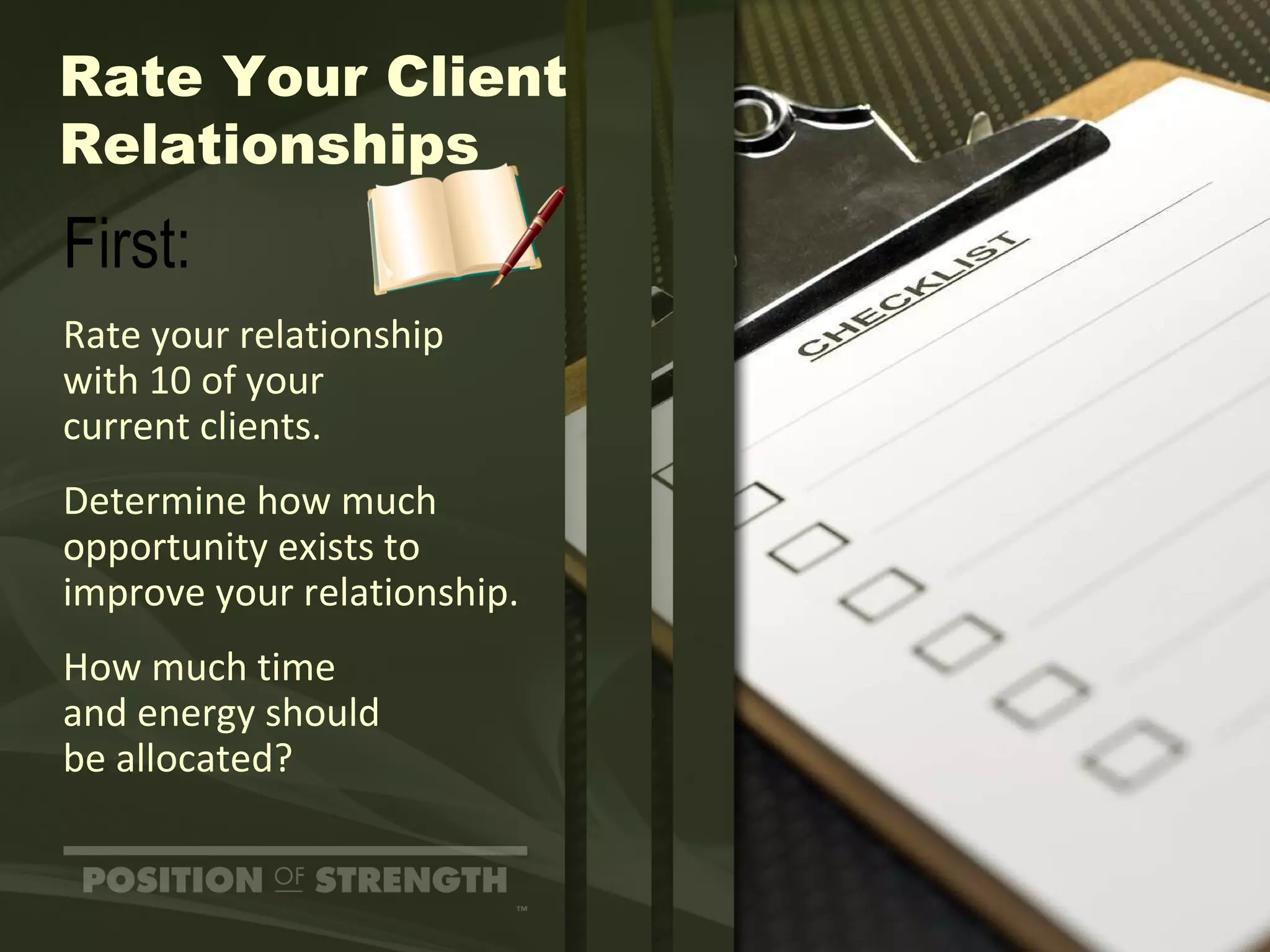 Rate Your Client Relationships First: Rate your relationship with 10 of your  current clients. Determine how much opportunity exists to improve your relationship. How much time  and energy should  be allocated? 