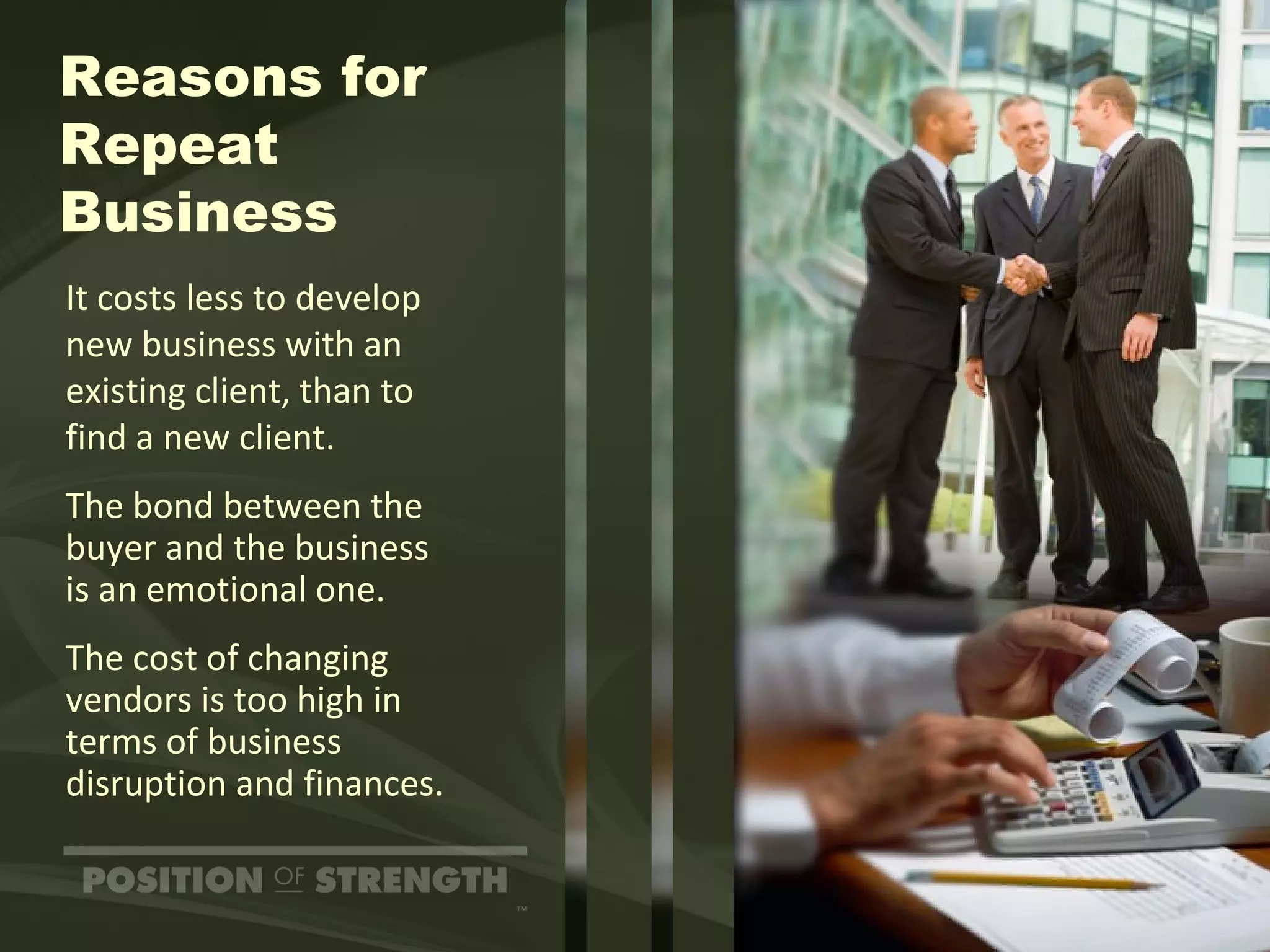 Reasons for Repeat Business It costs less to develop  new business with an existing client, than to  find a new client. The bond between the buyer and the business  is an emotional one. The cost of changing vendors is too high in terms of business  disruption and finances. 