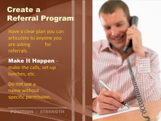 Create a  Referral Program Have a clear plan you can articulate to anyone you are asking  for referrals. Make It Happen  – make the calls, set-up  lunches, etc. Do not use a  name without specific permission. 