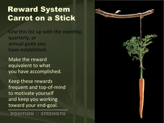Reward System Carrot on a Stick Line this list up with the monthly, quarterly, or  annual goals you  have established. Make the reward  equivalent to what you have accomplished. Keep these rewards  frequent and top-of-mind to motivate yourself  and keep you working toward your end-goal. 