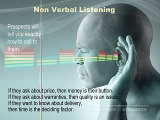 Non Verbal Listening Prospects will tell you exactly how to sell to them. If they ask about price, then money is their button. If they ask about warranties, then quality is an issue. If they want to know about delivery,  then time is the deciding factor. 