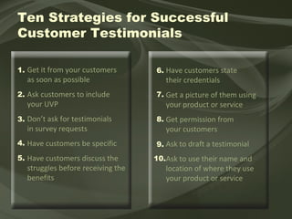 Get it from your customers  as soon as possible Ask customers to include  your UVP Don’t ask for testimonials  in survey requests Have customers be specific  Have customers discuss the struggles before receiving the benefits Have customers state their credentials Get a picture of them using your product or service Get permission from  your customers Ask to draft a testimonial  Ask to use their name and location of where they use your product or service Ten Strategies for Successful  Customer Testimonials 1. 2. 3. 4. 5. 6. 7. 8. 9. 10. 