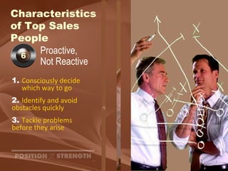 Characteristics  of Top Sales People Proactive,  Not Reactive 1.   Consciously decide  which way to go 2. Identify and avoid  obstacles quickly 3. Tackle problems  before they arise 6 