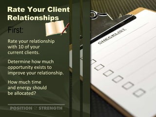 Rate Your Client Relationships First: Rate your relationship with 10 of your  current clients. Determine how much opportunity exists to improve your relationship. How much time  and energy should  be allocated? 