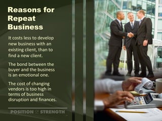 Reasons for Repeat Business It costs less to develop  new business with an existing client, than to  find a new client. The bond between the buyer and the business  is an emotional one. The cost of changing vendors is too high in terms of business  disruption and finances. 