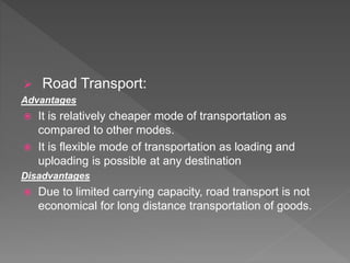  Road Transport:
Advantages
 It is relatively cheaper mode of transportation as
compared to other modes.
 It is flexible mode of transportation as loading and
uploading is possible at any destination
Disadvantages
 Due to limited carrying capacity, road transport is not
economical for long distance transportation of goods.
 