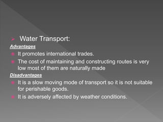  Water Transport:
Advantages
 It promotes international trades.
 The cost of maintaining and constructing routes is very
low most of them are naturally made
Disadvantages
 It is a slow moving mode of transport so it is not suitable
for perishable goods.
 It is adversely affected by weather conditions.
 
