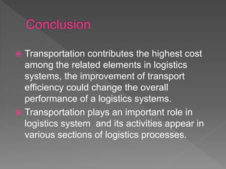  Transportation contributes the highest cost
among the related elements in logistics
systems, the improvement of transport
efficiency could change the overall
performance of a logistics systems.
 Transportation plays an important role in
logistics system and its activities appear in
various sections of logistics processes.
 