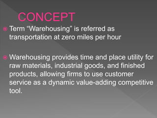 Term “Warehousing” is referred as
transportation at zero miles per hour
 Warehousing provides time and place utility for
raw materials, industrial goods, and finished
products, allowing firms to use customer
service as a dynamic value-adding competitive
tool.
 