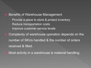  Benefits of Warehouse Management
› Provide a place to store & protect inventory
› Reduce transportation costs
› Improve customer service levels
 Complexity of warehouse operation depends on the
number of SKUs handled & the number of orders
received & filled.
 Most activity in a warehouse is material handling.
 