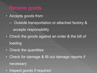 • Accepts goods from
‒ Outside transportation or attached factory &
accepts responsibility
• Check the goods against an order & the bill of
loading
• Check the quantities
• Check for damage & fill out damage reports if
necessary
• Inspect goods if required
Receive goods
 