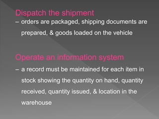 Dispatch the shipment
‒ orders are packaged, shipping documents are
prepared, & goods loaded on the vehicle
Operate an information system
‒ a record must be maintained for each item in
stock showing the quantity on hand, quantity
received, quantity issued, & location in the
warehouse
 