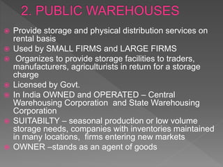  Provide storage and physical distribution services on
rental basis
 Used by SMALL FIRMS and LARGE FIRMS
 Organizes to provide storage facilities to traders,
manufacturers, agriculturists in return for a storage
charge
 Licensed by Govt.
 In India OWNED and OPERATED – Central
Warehousing Corporation and State Warehousing
Corporation
 SUITABILTY – seasonal production or low volume
storage needs, companies with inventories maintained
in many locations, firms entering new markets
 OWNER –stands as an agent of goods
 