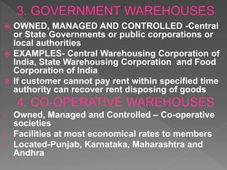  OWNED, MANAGED AND CONTROLLED -Central
or State Governments or public corporations or
local authorities
 EXAMPLES- Central Warehousing Corporation of
India, State Warehousing Corporation and Food
Corporation of India
 If customer cannot pay rent within specified time
authority can recover rent disposing of goods
4. CO-OPERATIVE WAREHOUSES
• Owned, Managed and Controlled – Co-operative
societies
• Facilities at most economical rates to members
• Located-Punjab, Karnataka, Maharashtra and
Andhra
 