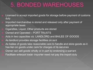  Licensed to accept imported goods for storage before payment of customs
duty
 Imported merchandise is stored and released only after payment of
appropriate taxes
 Cigarettes, Liquor, Other products are stored
 Owned and Operated – PORT TRUSTS
 Acts in two capacities viz LANDLORD and BAILEE OF GOODS
 As landlord provides storage facilities on rent
 As bailee of goods take reasonable care to handle and store goods as it
has lien on goods under care for charges of its services
 Owner can sell goods wholly or in part by endorsing a warrant
 Facilitate enterpot trade- importer need not pay the import duty
 