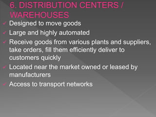  Designed to move goods
 Large and highly automated
 Receive goods from various plants and suppliers,
take orders, fill them efficiently deliver to
customers quickly
 Located near the market owned or leased by
manufacturers
 Access to transport networks
 
