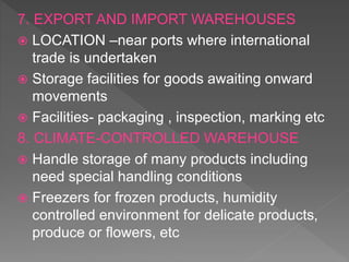 7. EXPORT AND IMPORT WAREHOUSES
 LOCATION –near ports where international
trade is undertaken
 Storage facilities for goods awaiting onward
movements
 Facilities- packaging , inspection, marking etc
8. CLIMATE-CONTROLLED WAREHOUSE
 Handle storage of many products including
need special handling conditions
 Freezers for frozen products, humidity
controlled environment for delicate products,
produce or flowers, etc
 