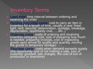  Lead time: time interval between ordering and
receiving the order
 Holding (carrying) costs: cost to carry an item in
inventory for a length of time, usually a year (heat,
light, rent, security, deterioration, spoilage, breakage,
depreciation, opportunity cost,…, etc.,)
 Ordering costs: costs of ordering and receiving
inventory (shipping cost, cost of preparing how much
is needed, preparing invoices, cost of inspecting
goods upon arrival for quality and quantity, moving
the goods to temporary storage)
 Shortage costs: costs when demand exceeds supply
(the opportunity cost of not making a sale, loss of
customer goodwill, late charges, the cost of lost of
production or downtime)
 