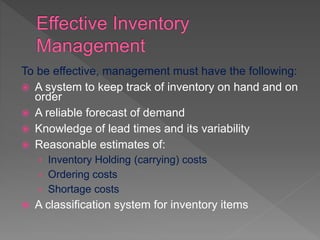 To be effective, management must have the following:
 A system to keep track of inventory on hand and on
order
 A reliable forecast of demand
 Knowledge of lead times and its variability
 Reasonable estimates of:
› Inventory Holding (carrying) costs
› Ordering costs
› Shortage costs
 A classification system for inventory items
 