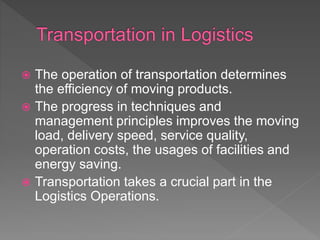  The operation of transportation determines
the efficiency of moving products.
 The progress in techniques and
management principles improves the moving
load, delivery speed, service quality,
operation costs, the usages of facilities and
energy saving.
 Transportation takes a crucial part in the
Logistics Operations.
 