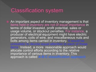  An important aspect of inventory management is that
items held in inventory are not of equal importance in
terms of dollar invested, profit potential, sales or
usage volume, or stockout penalties. For instance, a
producer of electrical equipment might have electric
generators, coils of wire, and miscellaneous nuts and
bolts among items carried in inventory. It would be
unrealistic to devote equal attention to each of these
items. Instead, a more reasonable approach would
allocate control efforts according to the relative
importance of various items in inventory. This
approach is called A-B-C classification approach
 
