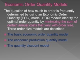 The question of how much to order is frequently
determined by using an Economic Order
Quantity (EOQ) model. EOQ models identify the
optimal order quantity by minimizing the sum of
certain annual costs that vary with order size.
Three order size models are described:
 The basic economic order quantity model
 The economic production quantity model
 The quantity discount model
 