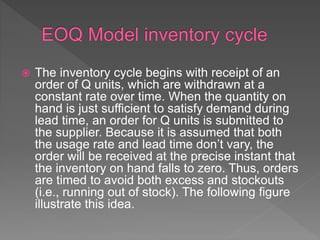  The inventory cycle begins with receipt of an
order of Q units, which are withdrawn at a
constant rate over time. When the quantity on
hand is just sufficient to satisfy demand during
lead time, an order for Q units is submitted to
the supplier. Because it is assumed that both
the usage rate and lead time don’t vary, the
order will be received at the precise instant that
the inventory on hand falls to zero. Thus, orders
are timed to avoid both excess and stockouts
(i.e., running out of stock). The following figure
illustrate this idea.
 