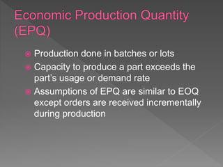  Production done in batches or lots
 Capacity to produce a part exceeds the
part’s usage or demand rate
 Assumptions of EPQ are similar to EOQ
except orders are received incrementally
during production
 