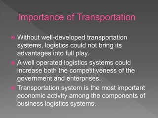  Without well-developed transportation
systems, logistics could not bring its
advantages into full play.
 A well operated logistics systems could
increase both the competitiveness of the
government and enterprises.
 Transportation system is the most important
economic activity among the components of
business logistics systems.
 