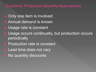  Only one item is involved
 Annual demand is known
 Usage rate is constant
 Usage occurs continually, but production occurs
periodically
 Production rate is constant
 Lead time does not vary
 No quantity discounts
 