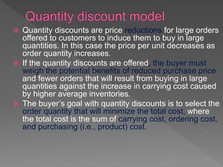  Quantity discounts are price reductions for large orders
offered to customers to induce them to buy in large
quantities. In this case the price per unit decreases as
order quantity increases.
 If the quantity discounts are offered, the buyer must
weigh the potential benefits of reduced purchase price
and fewer orders that will result from buying in large
quantities against the increase in carrying cost caused
by higher average inventories.
 The buyer’s goal with quantity discounts is to select the
order quantity that will minimize the total cost, where
the total cost is the sum of carrying cost, ordering cost,
and purchasing (i.e., product) cost.
 