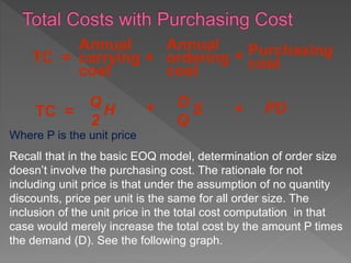 Annual
carrying
cost
Purchasing
costTC = +
Q
2
H
D
Q
STC = +
+
Annual
ordering
cost
PD+
Where P is the unit price.
Recall that in the basic EOQ model, determination of order size
doesn’t involve the purchasing cost. The rationale for not
including unit price is that under the assumption of no quantity
discounts, price per unit is the same for all order size. The
inclusion of the unit price in the total cost computation in that
case would merely increase the total cost by the amount P times
the demand (D). See the following graph.
 