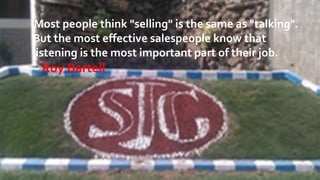 Most people think "selling" is the same as "talking". 
But the most effective salespeople know that 
listening is the most important part of their job. 
– Roy Bartell 
 