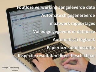Foutloze verwerking aangeleverde data
                               Automatisch gegenereerde
                                    maatwerk rapportages
                           Volledige gegevens in database
                                     Automatisch logboek
                                  Papierloze administratie
                    Inspectie resultaten direct beschikbaar

Sharpe Consultancy
          Innovations
 