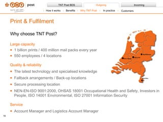 Why choose TNT Post? Large capacity 1 billion prints / 400 million mail packs every year 550 employees / 4 locations Quality & reliability The latest technology and specialised knowledge  Fallback arrangements / Back-up locations Secure processing location NEN-EN-ISO 9001:2000, OHSAS 18001 Occupational Health and Safety, Investors in People, ISO 14001 Environmental, ISO 27001 Information Security Service Account Manager and Logistics Account Manager Print & Fulfilment How it works Benefits Why TNT Post In practice Customers 
