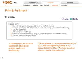 In practice Print & Fulfilment Triodos Bank: The only independent sustainable bank in the Netherlands Savings, payments, PIN payments, investments, mortgages and online banking 130,000 customers 500 employees worldwide Branches in the Netherlands, Belgium, United Kingdom, Spain and Germany Active in 30 developing countries “ Outsourcing of our account statements takes place quickly, safely and meticulously.” “ We experience an average annual growth of 30%, with corresponding growth in our account statement flow. We need a partner who can handle this scale size.” How it works Benefits Why TNT Post In practice Customers 
